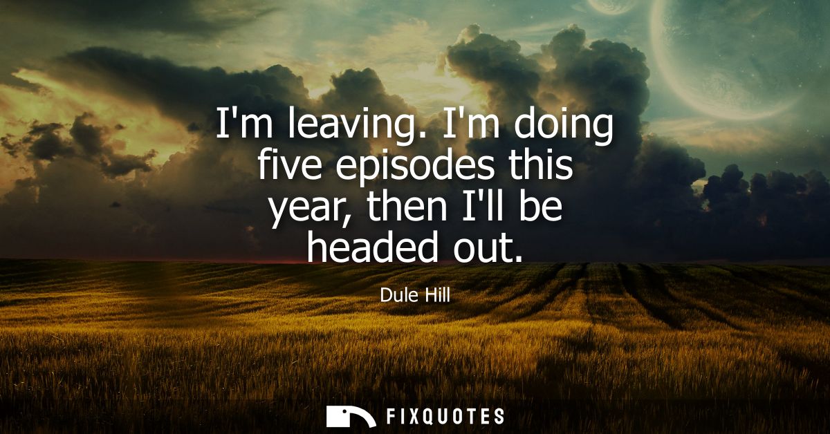 Im leaving. Im doing five episodes this year, then Ill be headed out