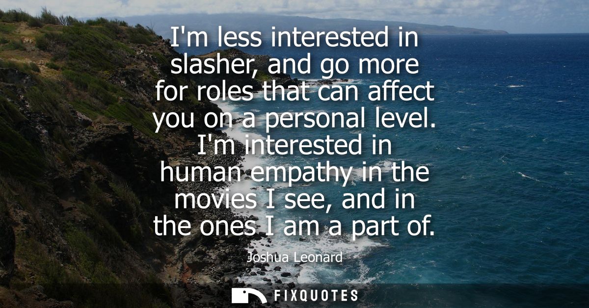 Im less interested in slasher, and go more for roles that can affect you on a personal level. Im interested in human emp