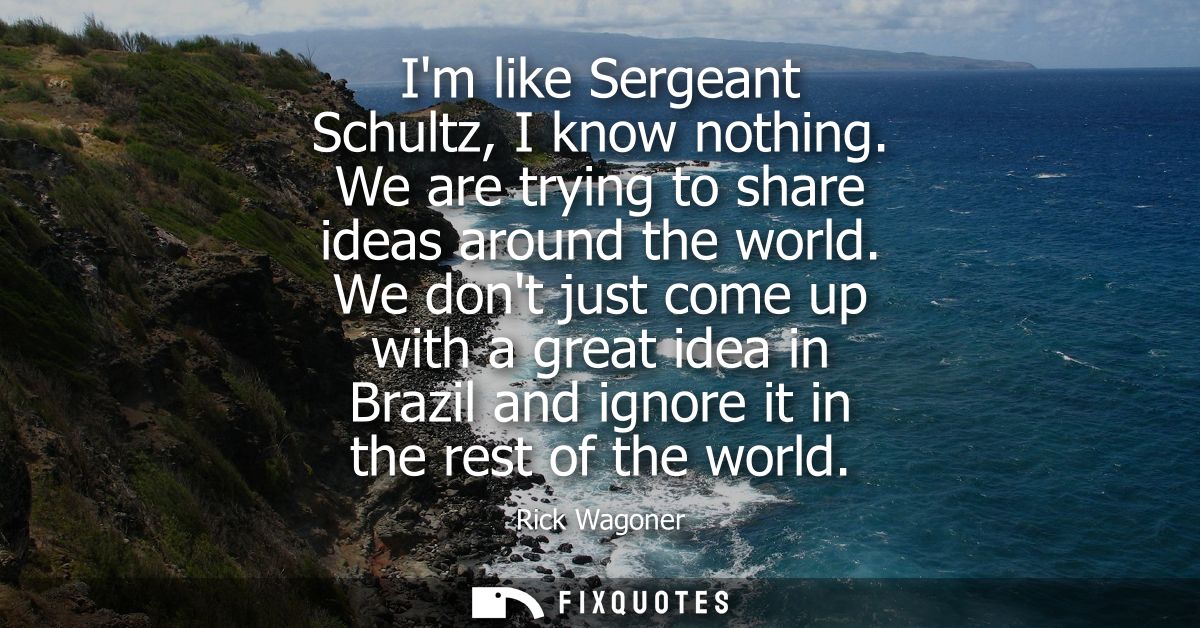 Im like Sergeant Schultz, I know nothing. We are trying to share ideas around the world. We dont just come up with a gre