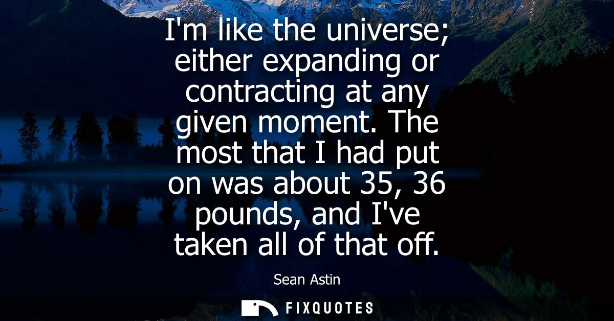 Im like the universe either expanding or contracting at any given moment. The most that I had put on was about 35, 36 po