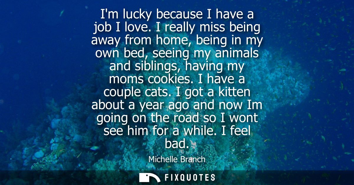 Im lucky because I have a job I love. I really miss being away from home, being in my own bed, seeing my animals and sib