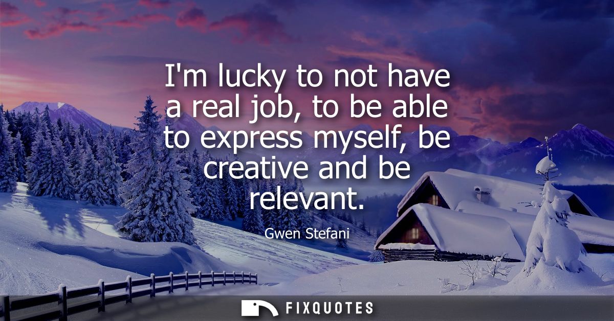 Im lucky to not have a real job, to be able to express myself, be creative and be relevant