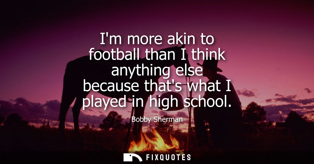 Im more akin to football than I think anything else because thats what I played in high school