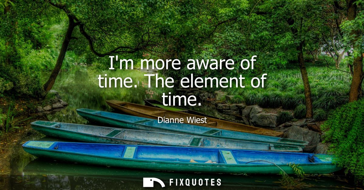 Im more aware of time. The element of time