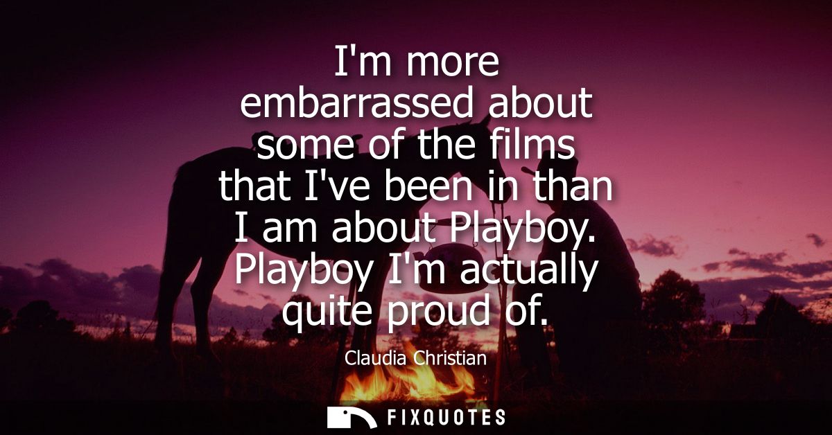 Im more embarrassed about some of the films that Ive been in than I am about Playboy. Playboy Im actually quite proud of