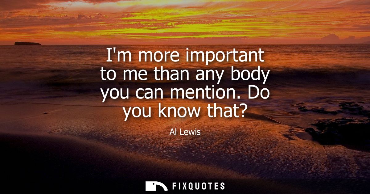 Im more important to me than any body you can mention. Do you know that?