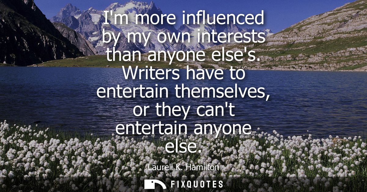 Im more influenced by my own interests than anyone elses. Writers have to entertain themselves, or they cant entertain a
