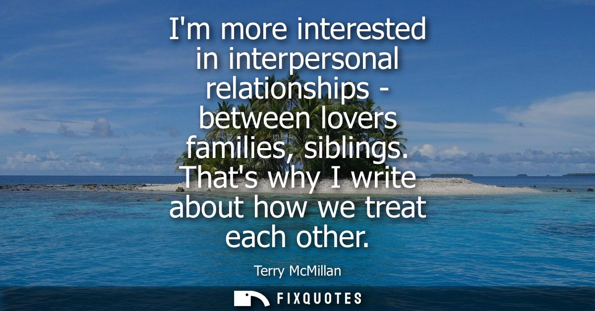 Im more interested in interpersonal relationships - between lovers families, siblings. Thats why I write about how we tr