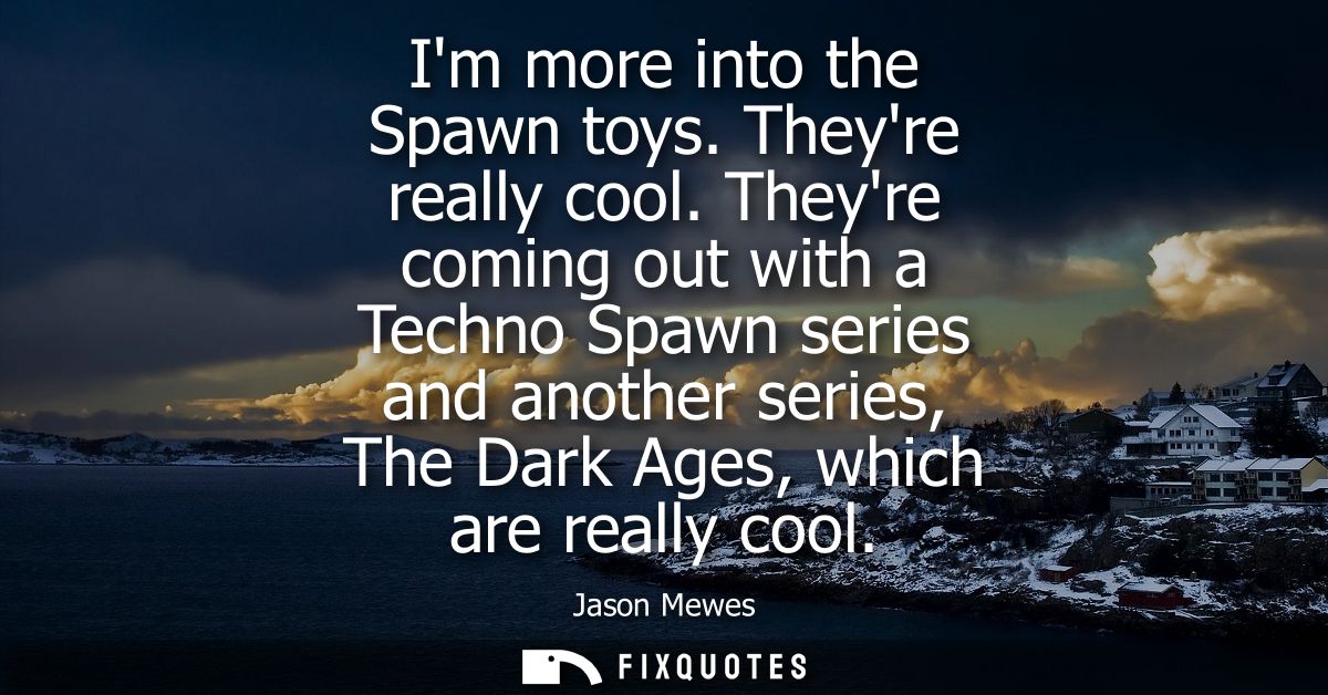 Im more into the Spawn toys. Theyre really cool. Theyre coming out with a Techno Spawn series and another series, The Da