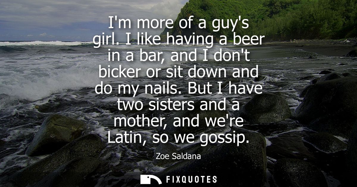 Im more of a guys girl. I like having a beer in a bar, and I dont bicker or sit down and do my nails.