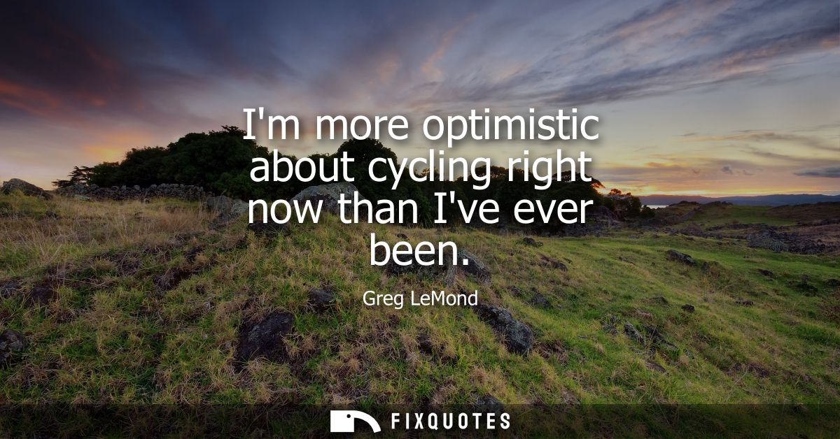 Im more optimistic about cycling right now than Ive ever been