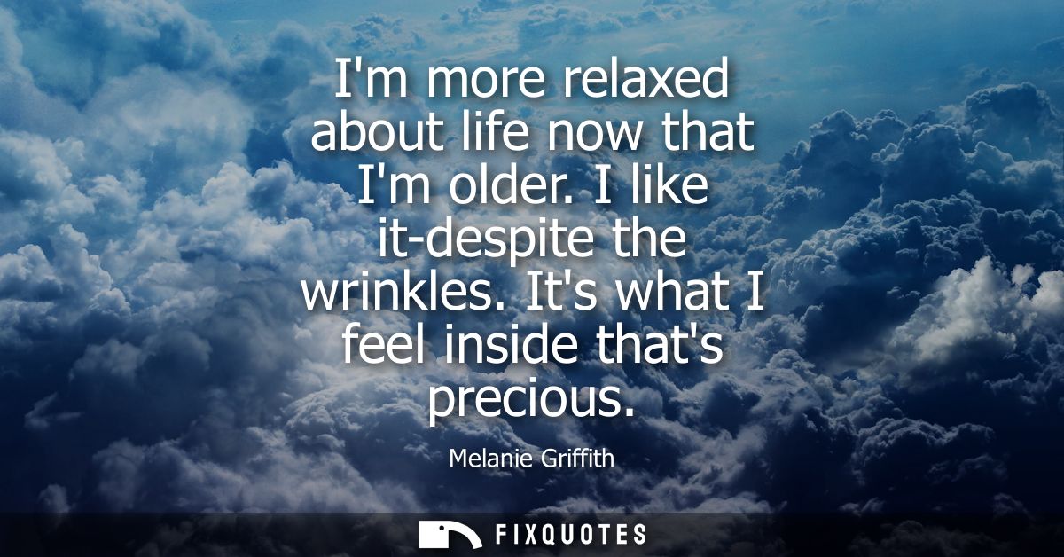 Im more relaxed about life now that Im older. I like it-despite the wrinkles. Its what I feel inside thats precious - Me