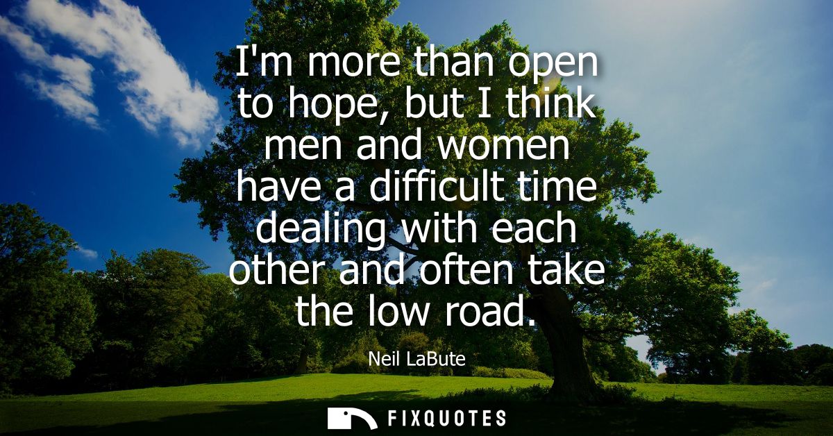 Im more than open to hope, but I think men and women have a difficult time dealing with each other and often take the lo