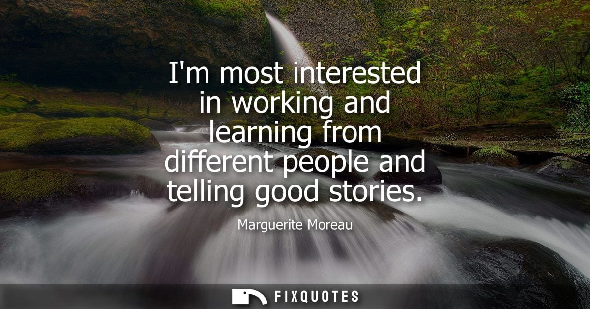 Im most interested in working and learning from different people and telling good stories