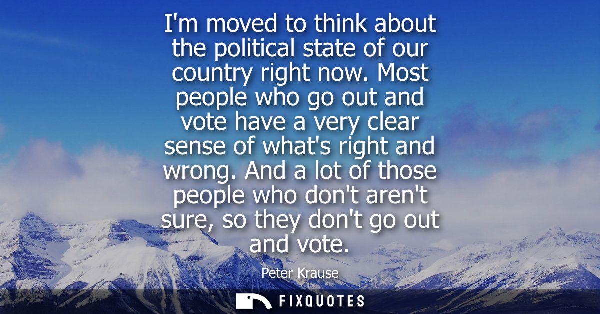 Im moved to think about the political state of our country right now. Most people who go out and vote have a very clear 