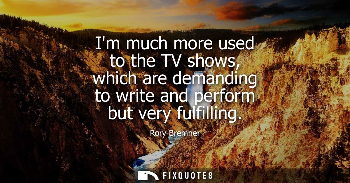 Im much more used to the TV shows, which are demanding to write and perform but very fulfilling