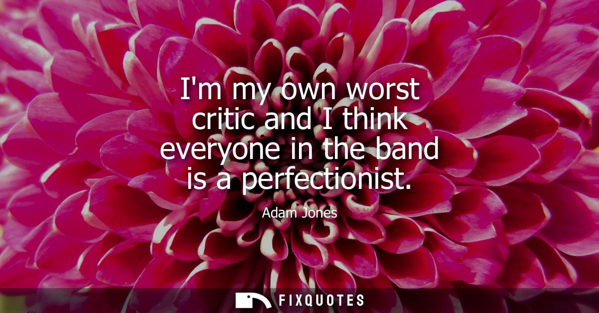Im my own worst critic and I think everyone in the band is a perfectionist