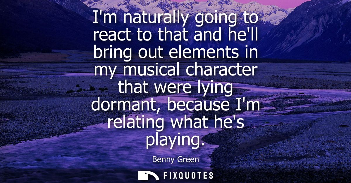 Im naturally going to react to that and hell bring out elements in my musical character that were lying dormant, because