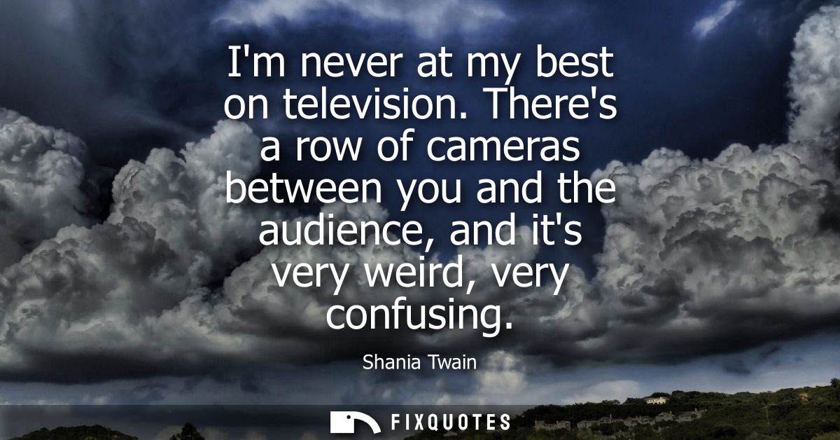 Im never at my best on television. Theres a row of cameras between you and the audience, and its very weird, very confus