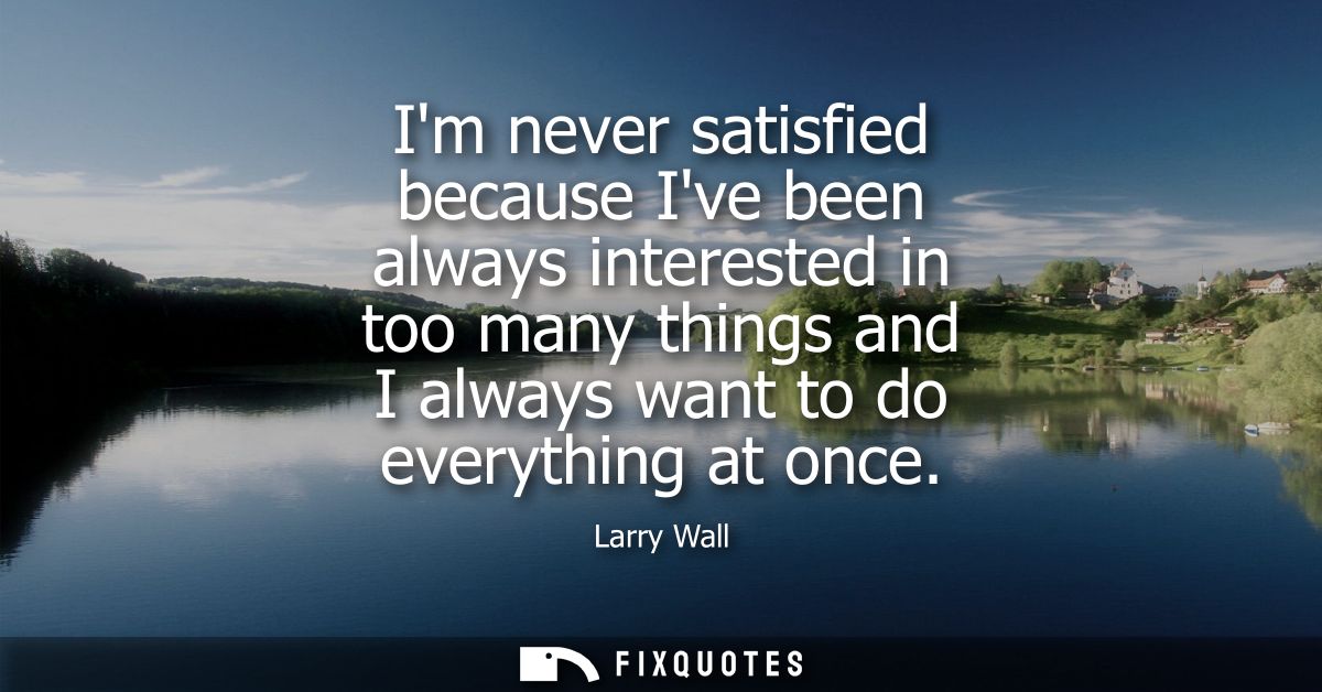 Im never satisfied because Ive been always interested in too many things and I always want to do everything at once