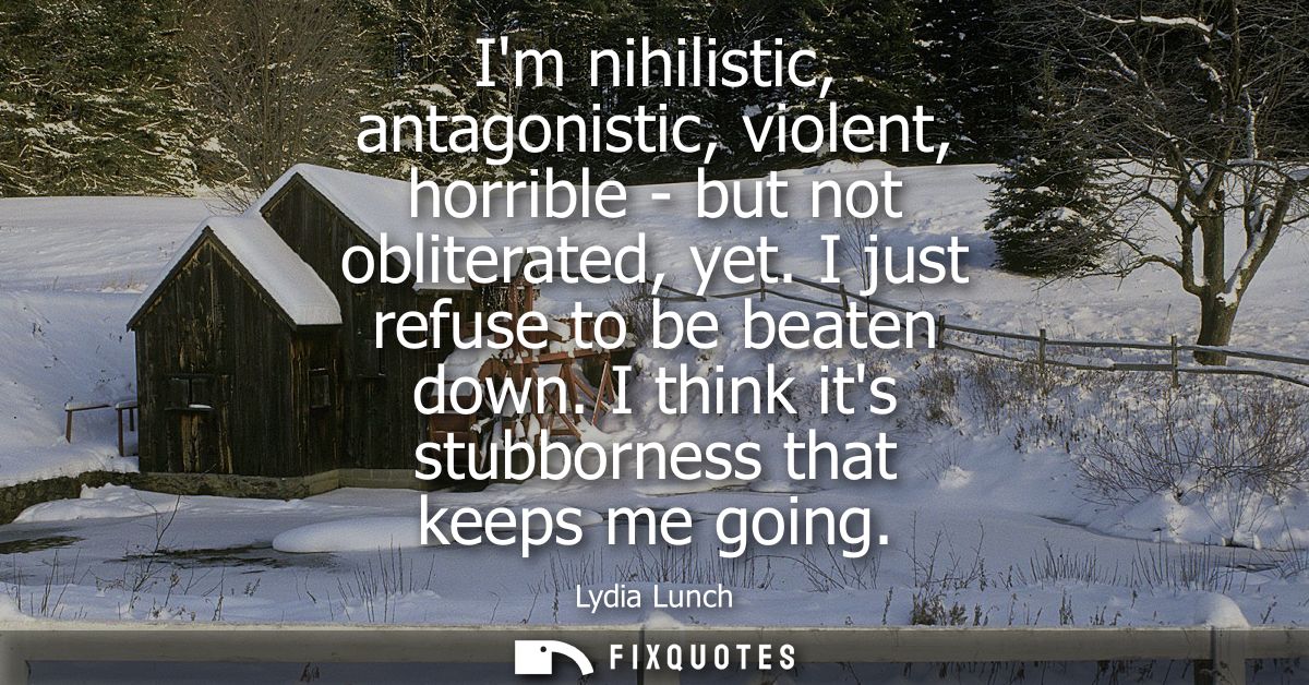 Im nihilistic, antagonistic, violent, horrible - but not obliterated, yet. I just refuse to be beaten down. I think its 