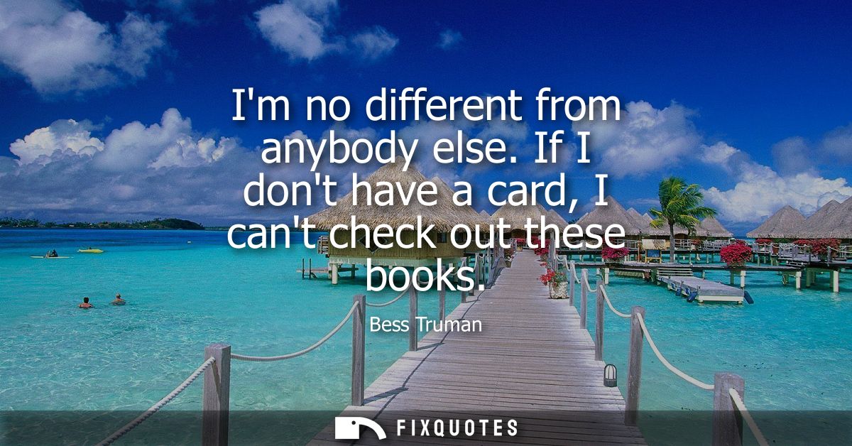 Im no different from anybody else. If I dont have a card, I cant check out these books