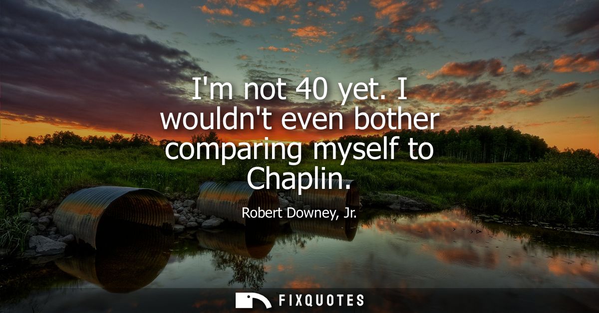 Im not 40 yet. I wouldnt even bother comparing myself to Chaplin