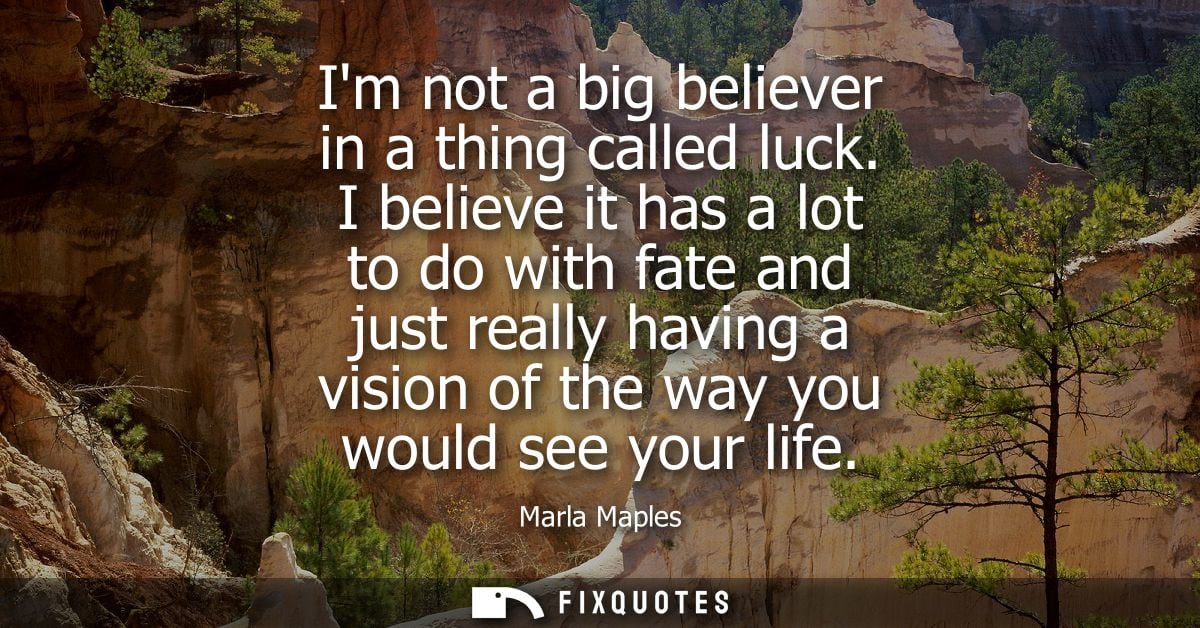 Im not a big believer in a thing called luck. I believe it has a lot to do with fate and just really having a vision of 