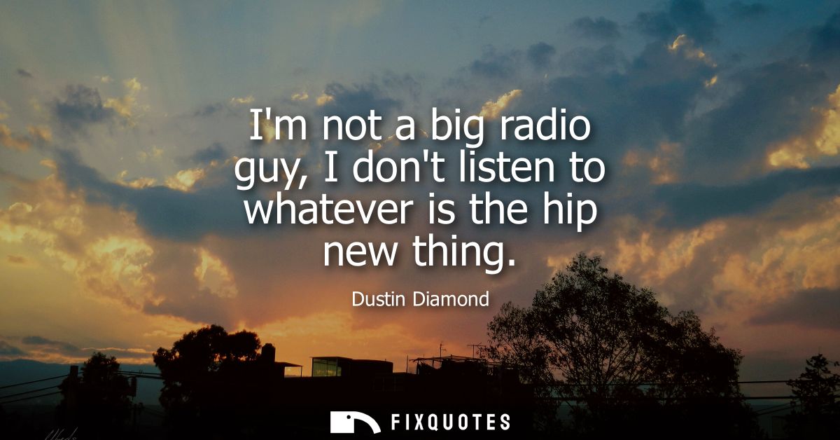 Im not a big radio guy, I dont listen to whatever is the hip new thing
