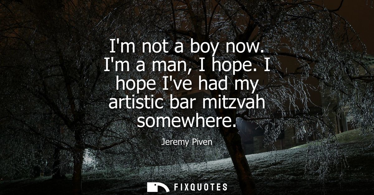 Im not a boy now. Im a man, I hope. I hope Ive had my artistic bar mitzvah somewhere