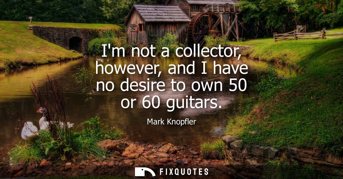 Im not a collector, however, and I have no desire to own 50 or 60 guitars
