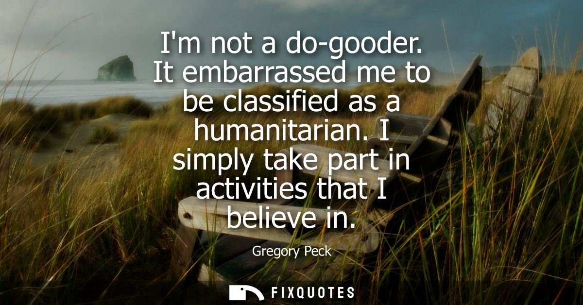 Im not a do-gooder. It embarrassed me to be classified as a humanitarian. I simply take part in activities that I believ