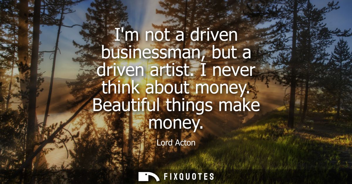 Im not a driven businessman, but a driven artist. I never think about money. Beautiful things make money
