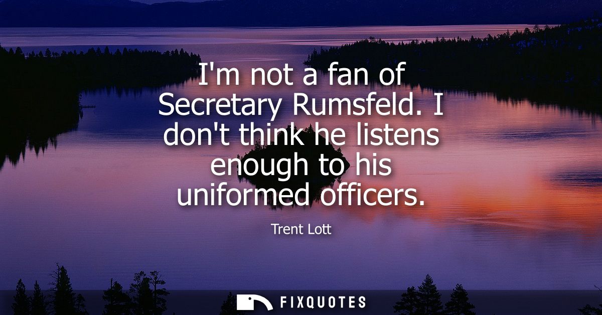 Im not a fan of Secretary Rumsfeld. I dont think he listens enough to his uniformed officers