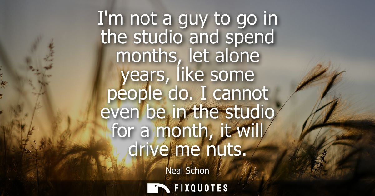 Im not a guy to go in the studio and spend months, let alone years, like some people do. I cannot even be in the studio 