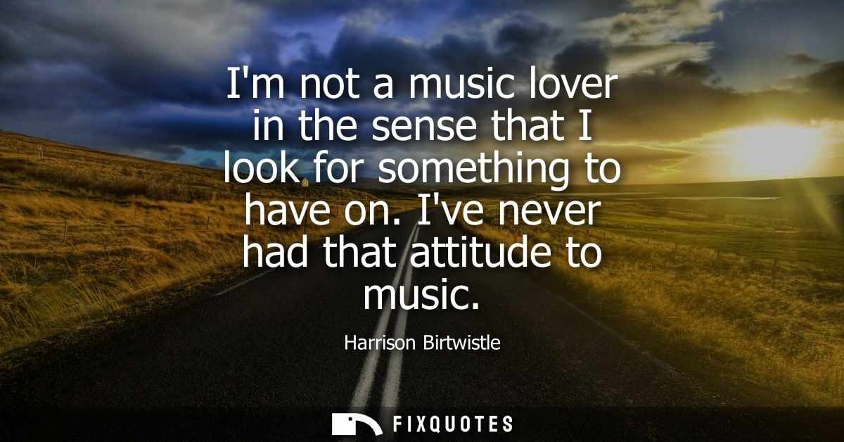 Im not a music lover in the sense that I look for something to have on. Ive never had that attitude to music