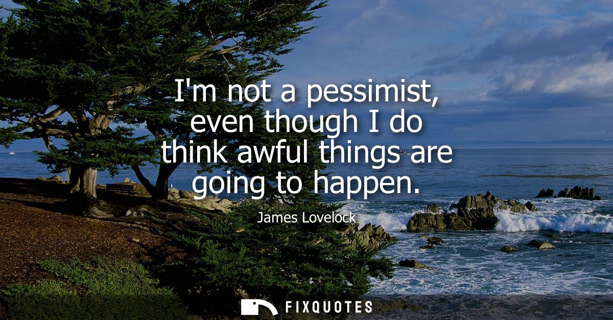 Im not a pessimist, even though I do think awful things are going to happen