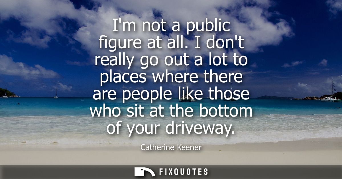 Im not a public figure at all. I dont really go out a lot to places where there are people like those who sit at the bot