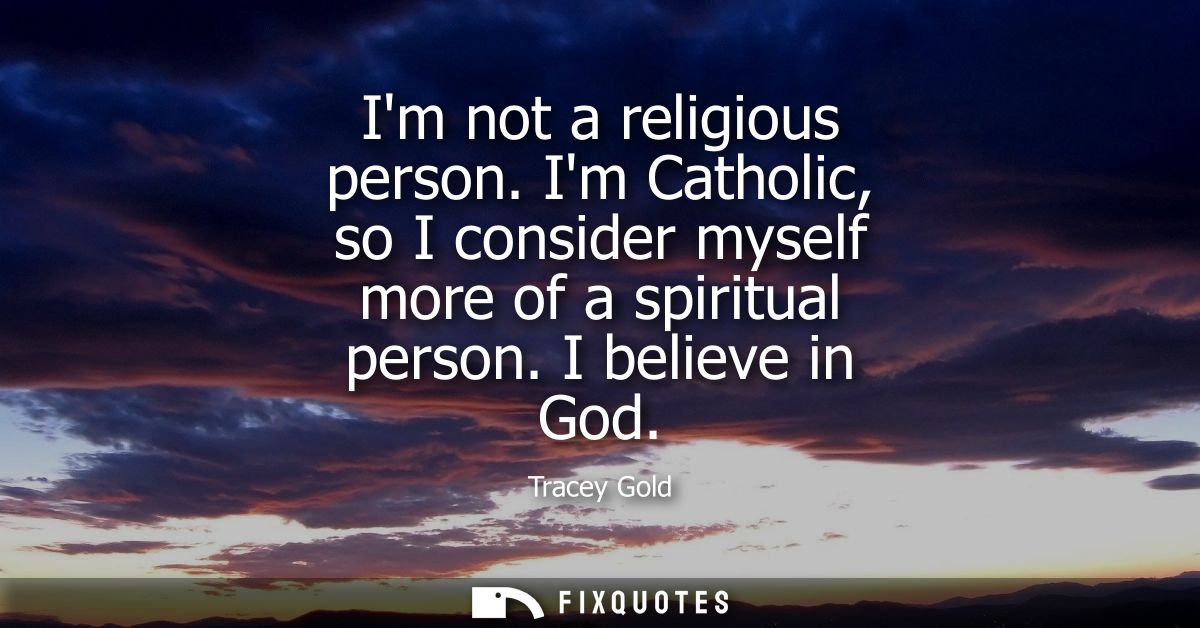 Im not a religious person. Im Catholic, so I consider myself more of a spiritual person. I believe in God