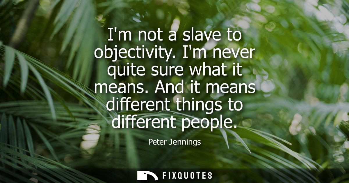 Im not a slave to objectivity. Im never quite sure what it means. And it means different things to different people