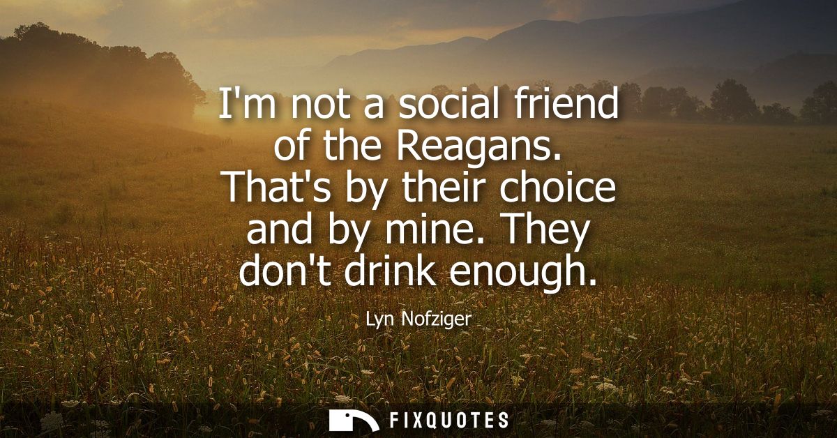 Im not a social friend of the Reagans. Thats by their choice and by mine. They dont drink enough