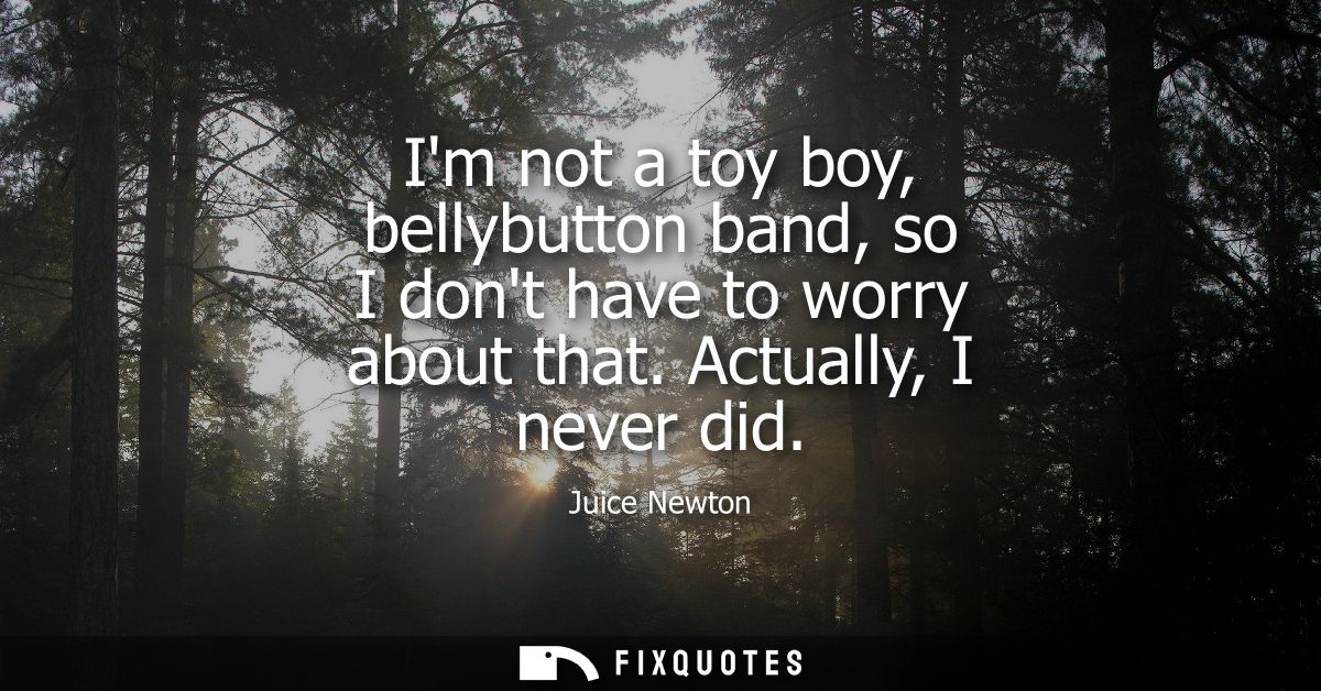 Im not a toy boy, bellybutton band, so I dont have to worry about that. Actually, I never did