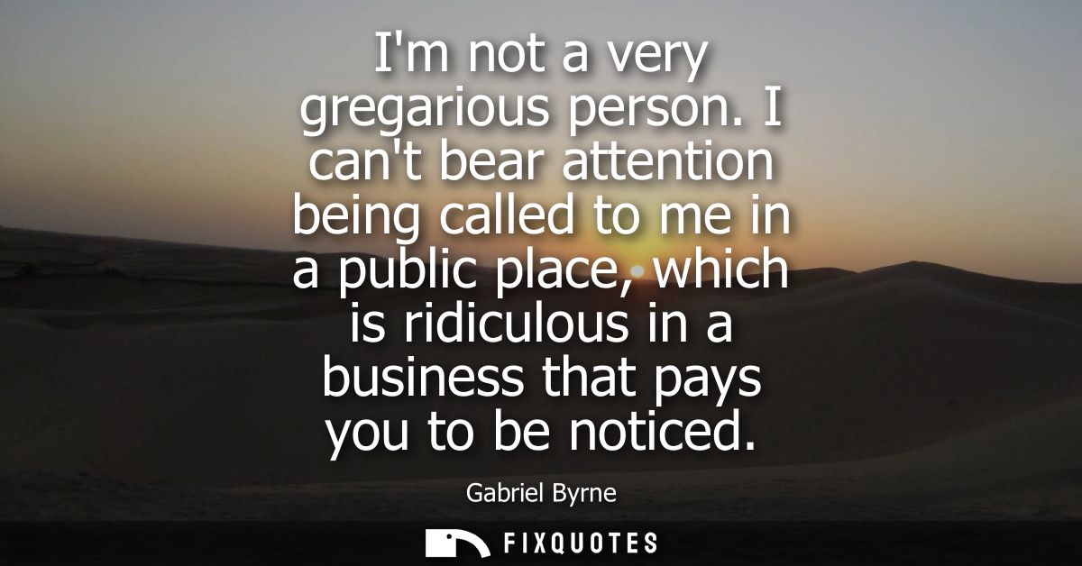Im not a very gregarious person. I cant bear attention being called to me in a public place, which is ridiculous in a bu