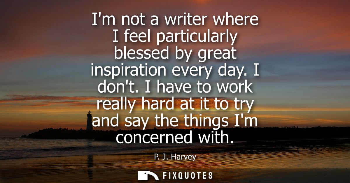 Im not a writer where I feel particularly blessed by great inspiration every day. I dont. I have to work really hard at 