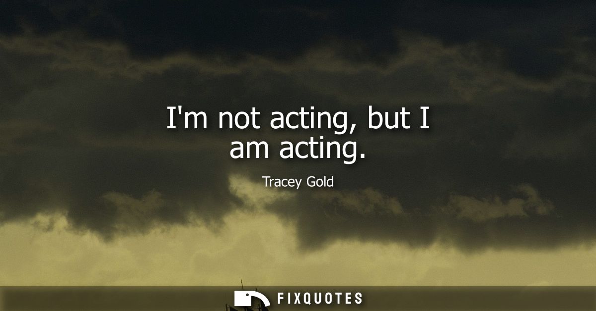 Im not acting, but I am acting