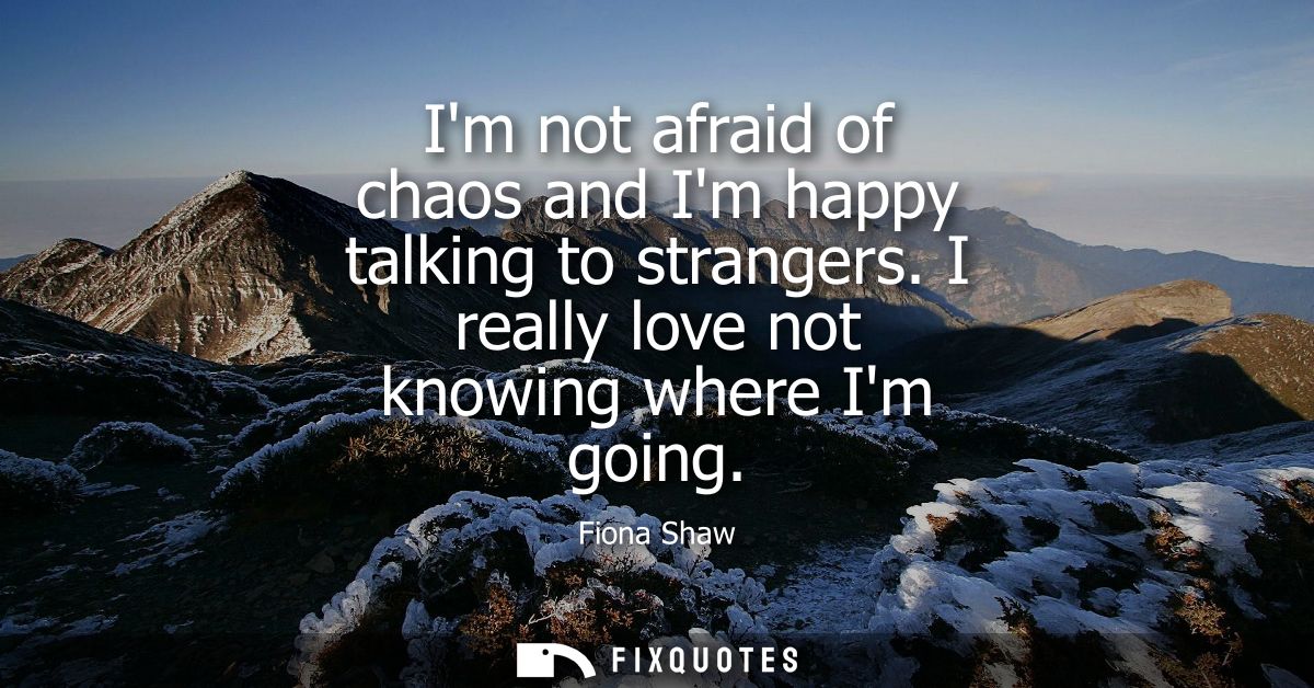 Im not afraid of chaos and Im happy talking to strangers. I really love not knowing where Im going