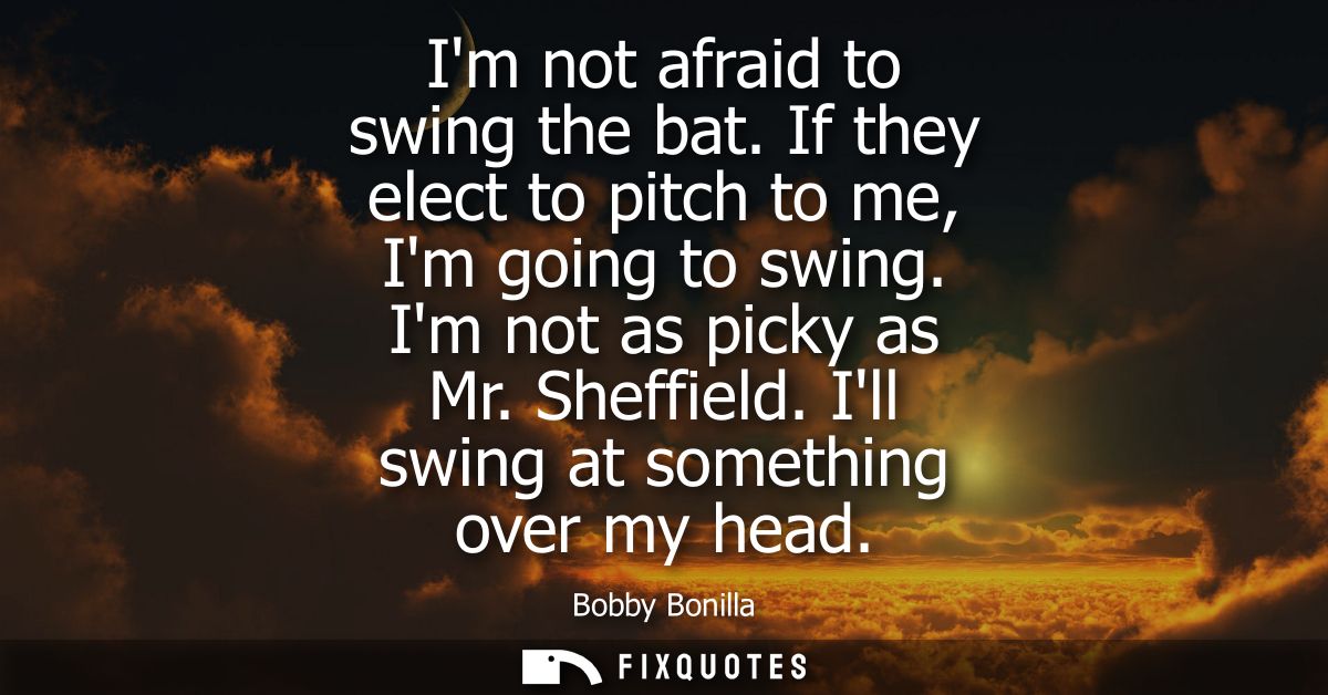 Im not afraid to swing the bat. If they elect to pitch to me, Im going to swing. Im not as picky as Mr. Sheffield. Ill s
