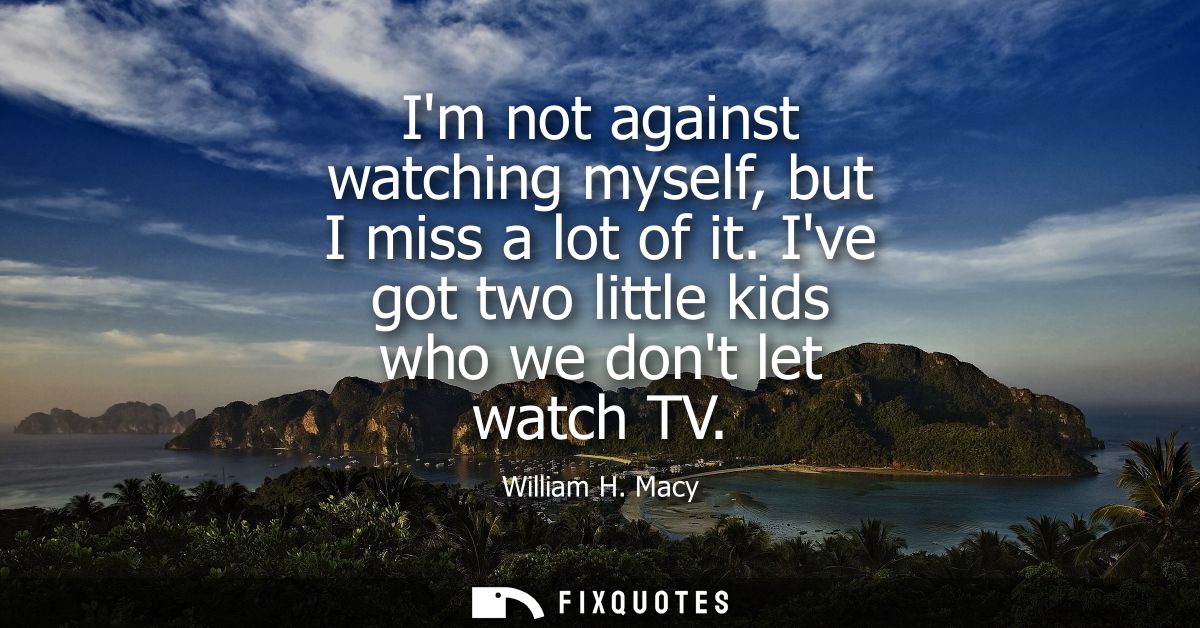 Im not against watching myself, but I miss a lot of it. Ive got two little kids who we dont let watch TV