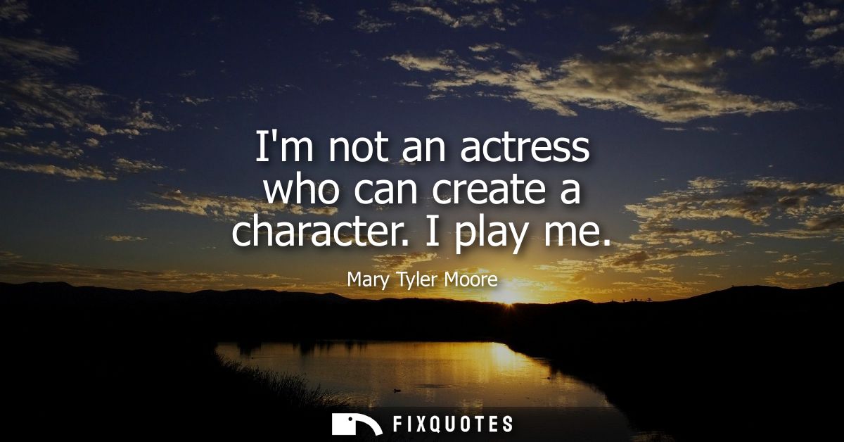 Im not an actress who can create a character. I play me