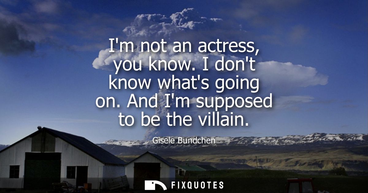 Im not an actress, you know. I dont know whats going on. And Im supposed to be the villain